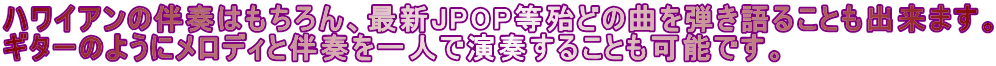 ハワイアンの伴奏はもちろん、最新JPOP等殆どの曲を弾き語ることも出来ます。 ギターのようにメロディと伴奏を一人で演奏することも可能です。